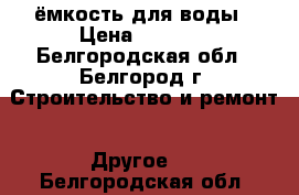 ёмкость для воды › Цена ­ 4 500 - Белгородская обл., Белгород г. Строительство и ремонт » Другое   . Белгородская обл.